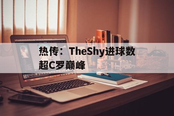 热传：TheShy进球数超C罗巅峰(theshy被禁赛了吗)